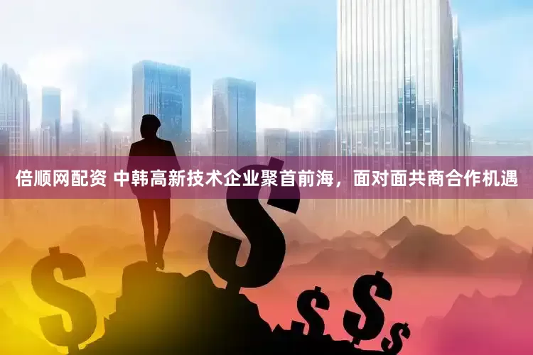 倍顺网配资 中韩高新技术企业聚首前海，面对面共商合作机遇