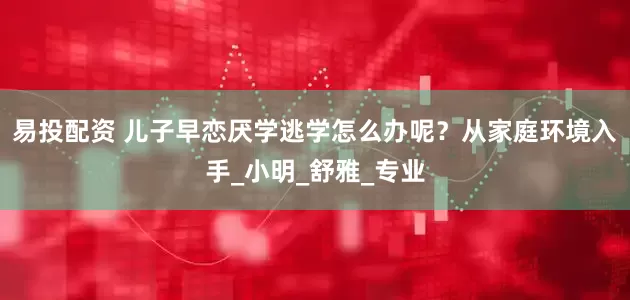 易投配资 儿子早恋厌学逃学怎么办呢？从家庭环境入手_小明_舒雅_专业