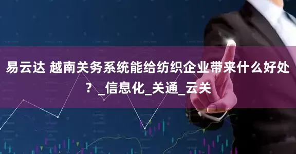 易云达 越南关务系统能给纺织企业带来什么好处？_信息化_关通_云关