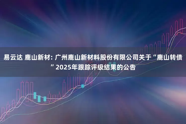 易云达 鹿山新材: 广州鹿山新材料股份有限公司关于“鹿山转债”2025年跟踪评级结果的公告