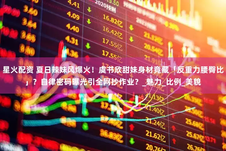 星火配资 夏日辣妹风爆火！虞书欣甜妹身材竟藏「反重力腰臀比」？自律密码曝光引全网抄作业？_魅力_比例_美貌