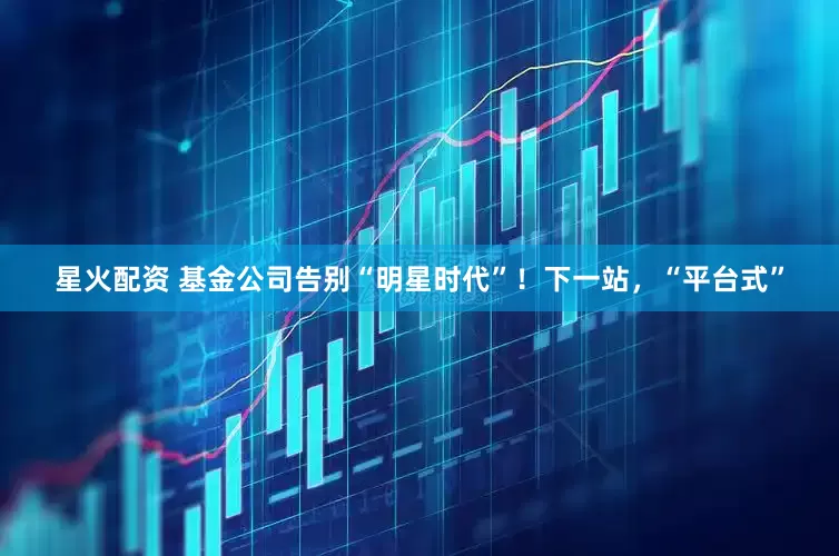 星火配资 基金公司告别“明星时代”！下一站，“平台式”