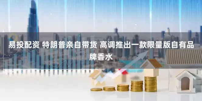 易投配资 特朗普亲自带货 高调推出一款限量版自有品牌香水