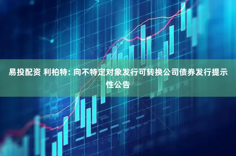 易投配资 利柏特: 向不特定对象发行可转换公司债券发行提示性公告