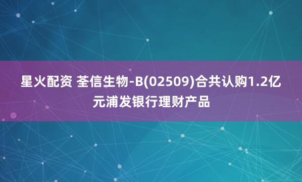 星火配资 荃信生物-B(02509)合共认购1.2亿元浦发银行理财产品
