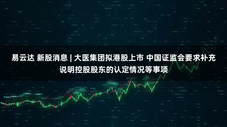 易云达 新股消息 | 大医集团拟港股上市 中国证监会要求补充说明控股股东的认定情况等事项