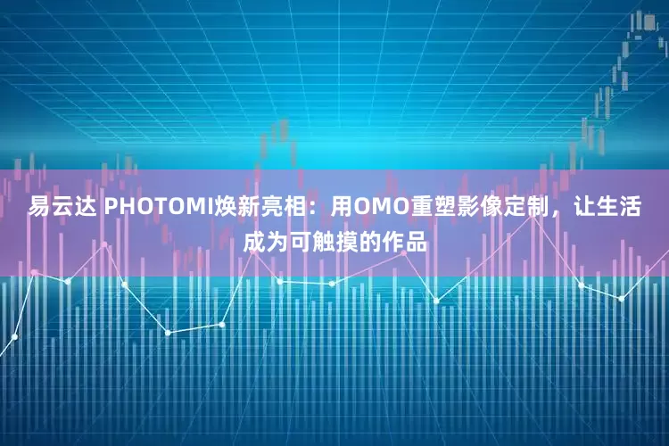 易云达 PHOTOMI焕新亮相：用OMO重塑影像定制，让生活成为可触摸的作品