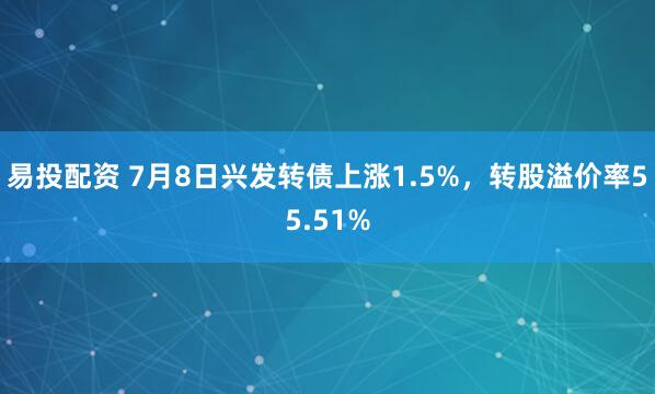 易投配资 7月8日兴发转债上涨1.5%，转股溢价率55.51%