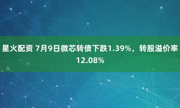 星火配资 7月9日微芯转债下跌1.39%，转股溢价率12.08%