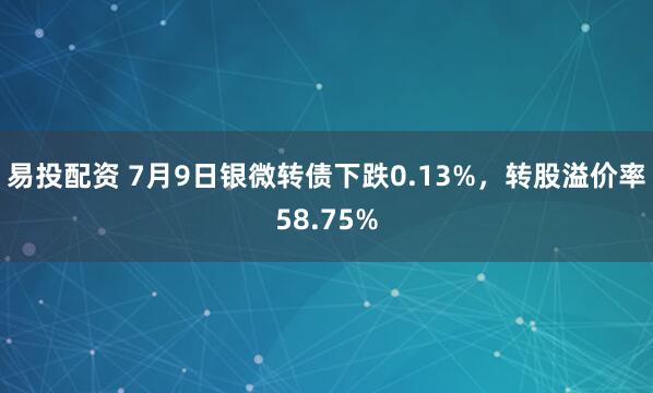 易投配资 7月9日银微转债下跌0.13%，转股溢价率58.75%