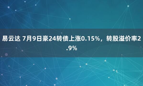 易云达 7月9日豪24转债上涨0.15%，转股溢价率2.9%