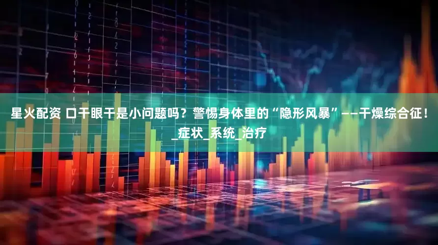 星火配资 口干眼干是小问题吗？警惕身体里的“隐形风暴”——干燥综合征！_症状_系统_治疗