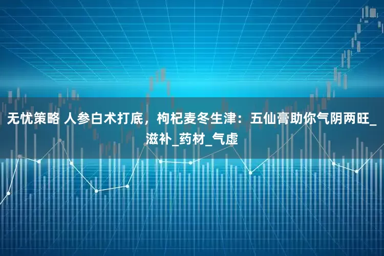 无忧策略 人参白术打底，枸杞麦冬生津：五仙膏助你气阴两旺_滋补_药材_气虚