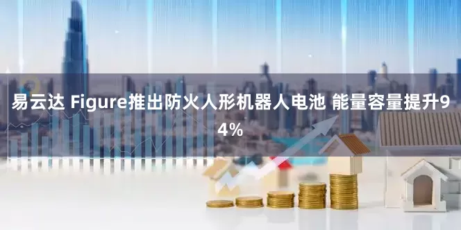 易云达 Figure推出防火人形机器人电池 能量容量提升94%