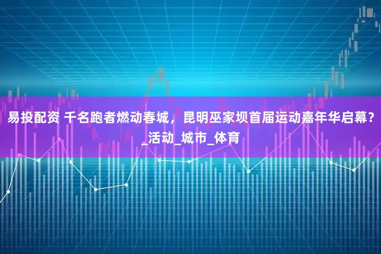 易投配资 千名跑者燃动春城，昆明巫家坝首届运动嘉年华启幕？_活动_城市_体育