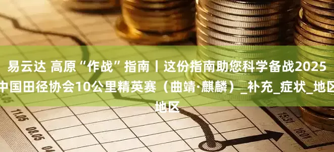 易云达 高原“作战”指南丨这份指南助您科学备战2025中国田径协会10公里精英赛（曲靖·麒麟）_补充_症状_地区