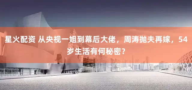 星火配资 从央视一姐到幕后大佬，周涛抛夫再嫁，54岁生活有何秘密？