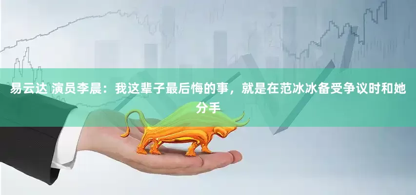易云达 演员李晨：我这辈子最后悔的事，就是在范冰冰备受争议时和她分手