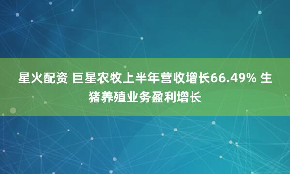 星火配资 巨星农牧上半年营收增长66.49% 生猪养殖业务盈利增长