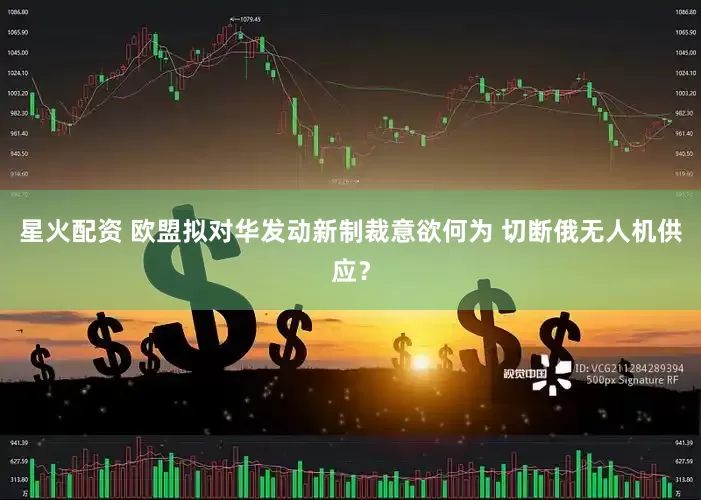 星火配资 欧盟拟对华发动新制裁意欲何为 切断俄无人机供应？