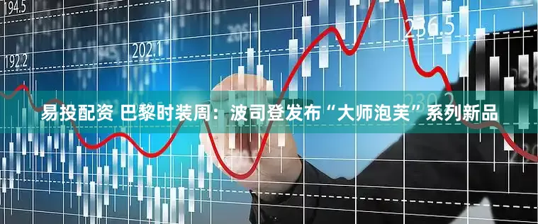 易投配资 巴黎时装周：波司登发布“大师泡芙”系列新品
