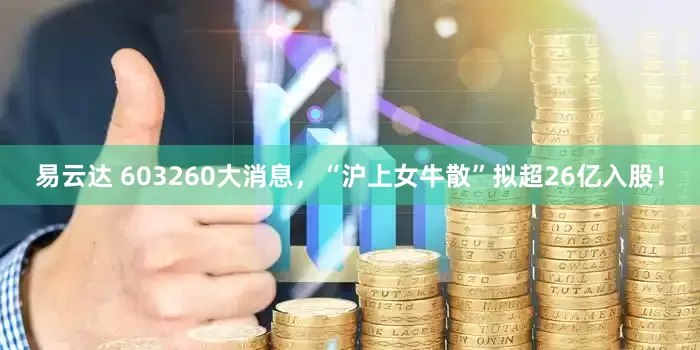 易云达 603260大消息，“沪上女牛散”拟超26亿入股！