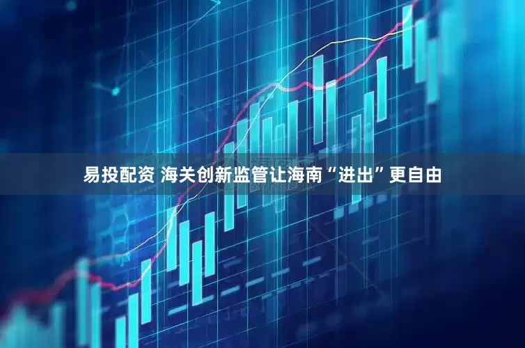 易投配资 海关创新监管让海南“进出”更自由