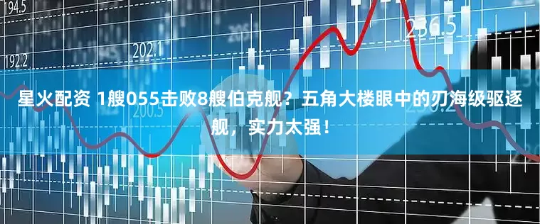 星火配资 1艘055击败8艘伯克舰？五角大楼眼中的刃海级驱逐舰，实力太强！
