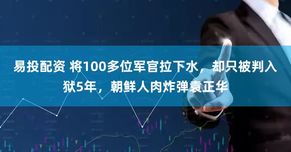 易投配资 将100多位军官拉下水，却只被判入狱5年，朝鲜人肉炸弹袁正华