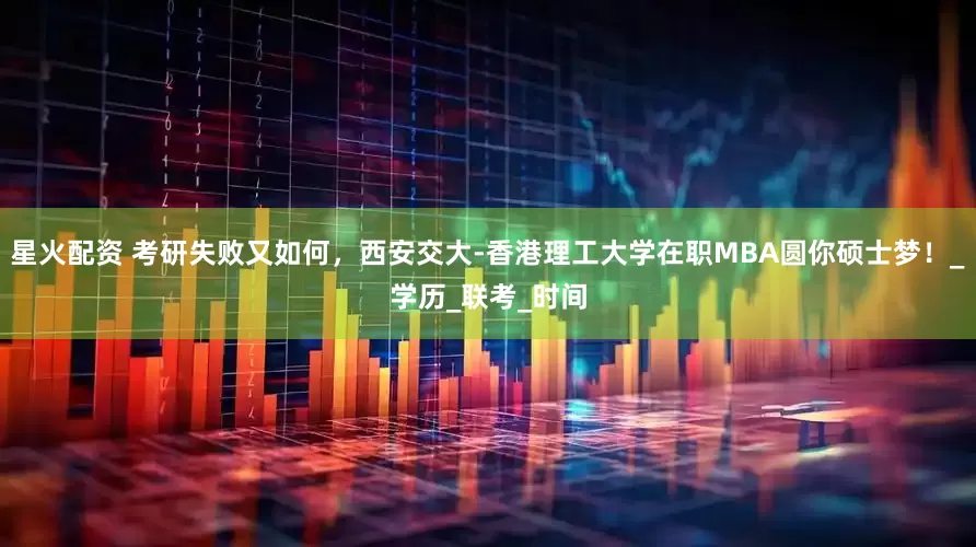 星火配资 考研失败又如何，西安交大-香港理工大学在职MBA圆你硕士梦！_学历_联考_时间