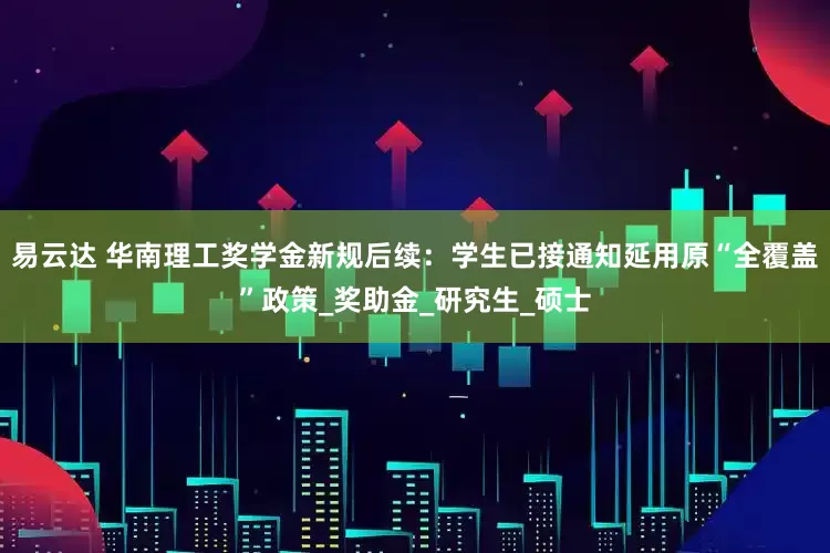 易云达 华南理工奖学金新规后续：学生已接通知延用原“全覆盖”政策_奖助金_研究生_硕士