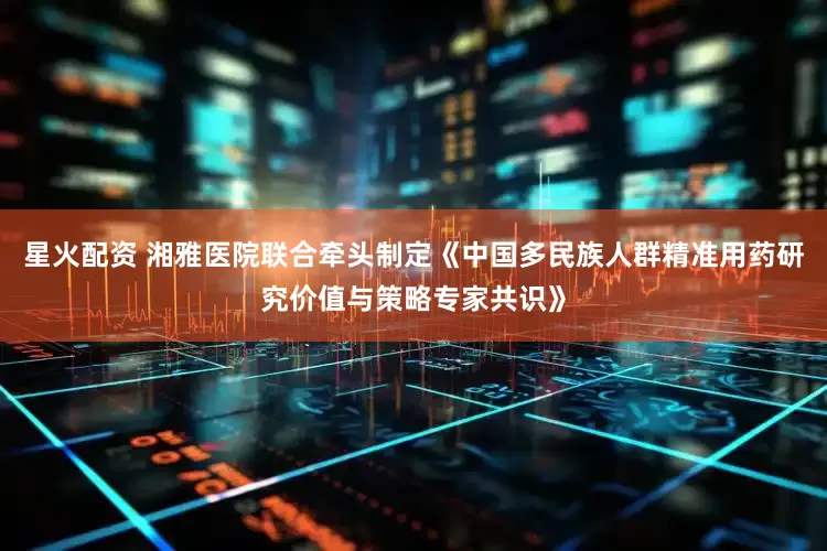 星火配资 湘雅医院联合牵头制定《中国多民族人群精准用药研究价值与策略专家共识》