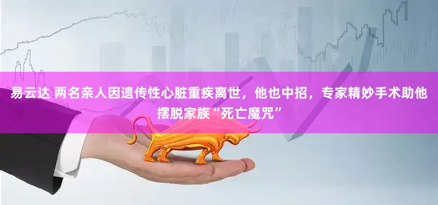 易云达 两名亲人因遗传性心脏重疾离世，他也中招，专家精妙手术助他摆脱家族“死亡魔咒”